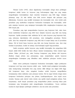 Menurut Lawler (1983), alasan digunakannya keterampilan sebagai dasar perhitungan
kompensasi adalah karena (a) karyawan yang berkemampuan tinggi atau yang mampu
mengembangkan keterampilannya dapat menerima kompensasi yang lebih tinggi, walaupun
jabatannya tetap. (b) nilai individu akan lebih tersorot daripada nilai pekerjaan yang
dilakukannya. Karyawan yang memiliki kemampuan dan keterampilan tentu akan tertarik pada
perusahaan yang memberikan kompensasi berdasarkan kemampuan dan keterampilan, sebab
pada umumnya karyawan yang mempunyai keterampilan lebih, mengharapkan kompensasi yang
lebih banyak pula.
Perusahaan yang ingin mempertahankan karyawan yang berprestasi baik, maka harus
berani memberikan kompensasi yang lebih besar daripada karyawan yang tidak atau kurang
berprestasi. Apabila perusahaan tidak melakukan hal ini, maka karyawan yang berprestasi baik,
yang seharusnya dipertahankan oleh perusahaan, akan meninggalkan perusahaan. Mereka
yakin akan bisa memperoleh kompensasi yang lebih baik di tempat lainnya atau di perusahaan
lainnya. Hal ini berarti hanya karyawan yang tidak atau kurang berprestasi yang akan tetap
bertahan di perusahaan, kondisi ini tentunya akan berdampak negatif bagi perusahaan.
Sudah sewajarnya apabila karyawan yang memiliki keterampilan dan pengetahuan lebih
banyak adalah lebih bernilai dan harus dibayar menurut kemampuannya, bukan menurut tugas
jabatan. Dalam job-based pay, maka besarnya kompensasi yang diterima oleh karyawan
dikaitkan dengan jabatan atau pekerjaannya, tanpa memperhatikan apakah karyawan
mengembangkan kemampuan yang dibutuhkan untuk melakukan pekerjaan tersebut secara
efektif.
Dalam sistem pembayaran kompensasi berdasarkan keterampilan, tingkat pembayaran
kompensasi awal bagi semua karyawan adalah sama. Apabila terjadi peningkatan keterampilan,
maka masing-masing keterampilan baru yang mereka miliki dihargai satu tingkat lebih tinggi.
Jadi kompensasi hanya akan mengalami kenaikan setelah karyawan memperlihatkan
kemampuannya dalam melakukan suatu pekerjaan tertentu. Hal ini sangat berbeda dengan sistem
kompensasi berdasarkan pekerjaan atau jabatan, kenaikanpembayaran akan terjadi secara
otomatis, biasanya pada interval waktu tertentu atau apabila terjadi peningkatan jabatan. Pada
kenyataannya, masih banyak perusahaan yang memperhatikan jabatan seseorang bukan pada
kemampuan yang bersangkutan untuk mengembangkan keterampilannya. Secara sederhana
keadaan ini dapat dijumpai padabagian administrasi atau tata usaha suatu perusahaan.
 