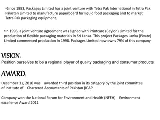 •Since 1982, Packages Limited has a joint venture with Tetra Pak International in Tetra Pak
Pakistan Limited to manufacture paperboard for liquid food packaging and to market
Tetra Pak packaging equipment.
•In 1996, a joint venture agreement was signed with Printcare (Ceylon) Limited for the
production of flexible packaging materials in Sri Lanka. This project Packages Lanka (Pivate)
Limited commenced production in 1998. Packages Limited now owns 79% of this company
VISION:
Position ourselves to be a regional player of quality packaging and consumer products
AWARD:
December 31, 2010 was awarded third position in its category by the joint committee
of Institute of Chartered Accountants of Pakistan (ICAP
Company won the National Forum for Environment and Health (NFEH) Environment
excellence Award 2011
 