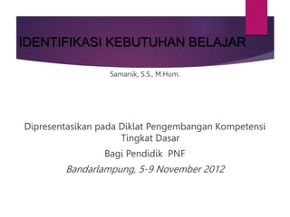 IDENTIFIKASI KEBUTUHAN BELAJAR
Samanik, S.S., M.Hum.
Dipresentasikan pada Diklat Pengembangan Kompetensi
Tingkat Dasar
Bagi Pendidik PNF
Bandarlampung, 5-9 November 2012
 