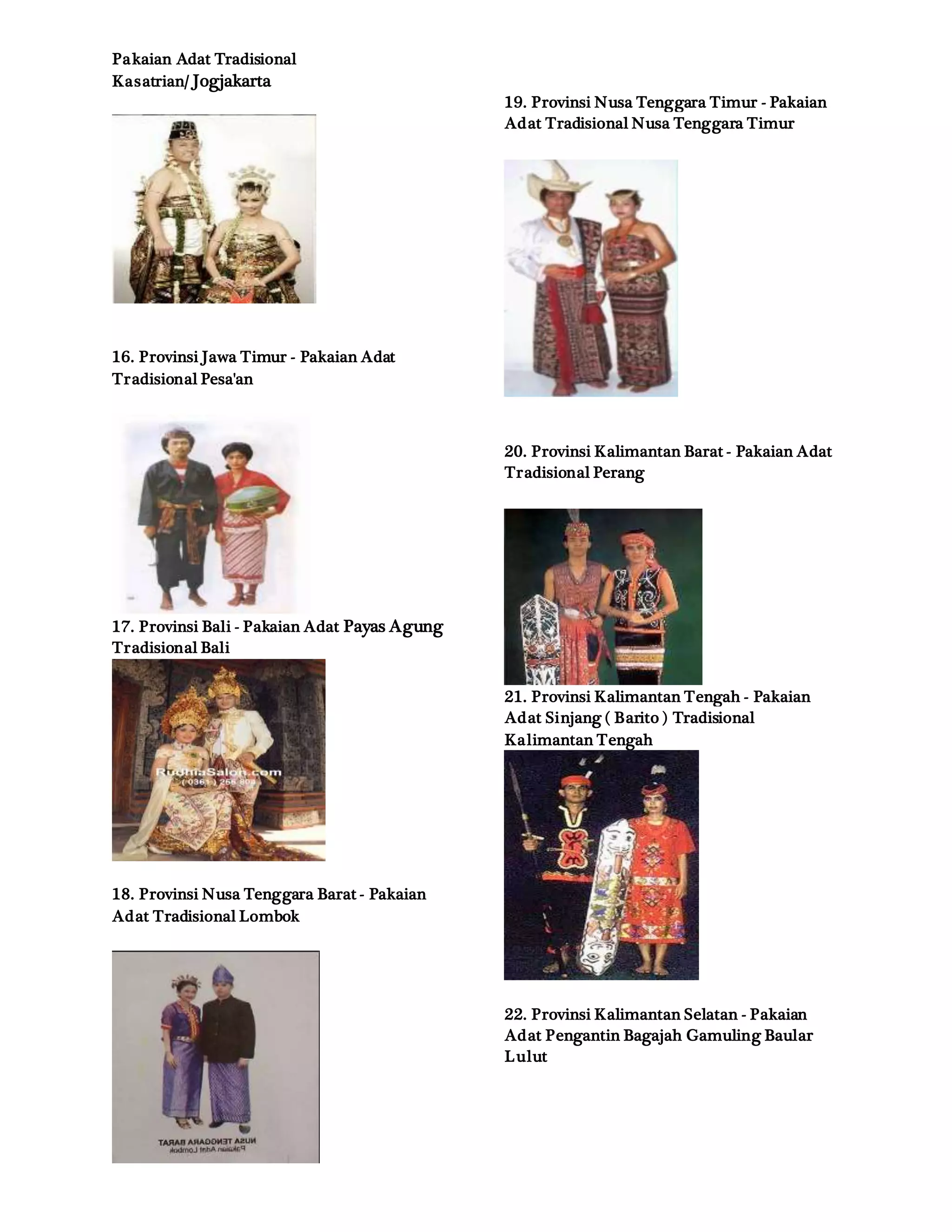 Pakaian Adat Tradisional
Kasatrian/ Jogjakarta
16. Provinsi Jawa Timur - Pakaian Adat
Tradisional Pesa'an
17. Provinsi Bali - Pakaian Adat Payas Agung
Tradisional Bali
18. Provinsi Nusa Tenggara Barat - Pakaian
Adat Tradisional Lombok
19. Provinsi Nusa Tenggara Timur - Pakaian
Adat Tradisional Nusa Tenggara Timur
20. Provinsi Kalimantan Barat - Pakaian Adat
Tradisional Perang
21. Provinsi Kalimantan Tengah - Pakaian
Adat Sinjang ( Barito ) Tradisional
Kalimantan Tengah
22. Provinsi Kalimantan Selatan - Pakaian
Adat Pengantin Bagajah Gamuling Baular
Lulut
 