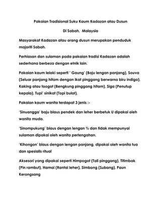 Pakaian Tradisional Suku Kaum Kadazan atau Dusun

                          Di Sabah, Malaysia

Masyarakat Kadazan atau orang dusun merupakan penduduk
majoriti Sabah.

Perhiasan dan sulaman pada pakaian tradisi Kadazan adalah
sederhana berbeza dengan etnik lain.

Pakaian kaum lelaki seperti ’ Gaung’ (Baju lengan panjang), Souva
(Seluar panjang hitam dengan ikat pinggang berwarna biru indigo),
Kaking atau toogot (Bengkung pinggang hitam), Siga (Penutup
kepala), Tupi’ sinikat (Topi bulat).

Pakaian kaum wanita terdapat 3 jenis :-

‘Sinuangga’ baju blaus pendek dan leher berbetuk U dipakai oleh
wanita muda.

‘Sinompukung’ blaus dengan lengan ¾ dan tidak mempunyai
sulaman dipakai oleh wanita pertengahan.

‘Kihongon’ blaus dengan lengan panjang, dipakai oleh wanita tua
dan spesialis ritual

Aksesori yang dipakai seperti Himpogot (Tali pinggang), Titimbak
(Pin rambut), Hamai (Rantai leher), Simbong (Subang), Paun
Kerongsang
 