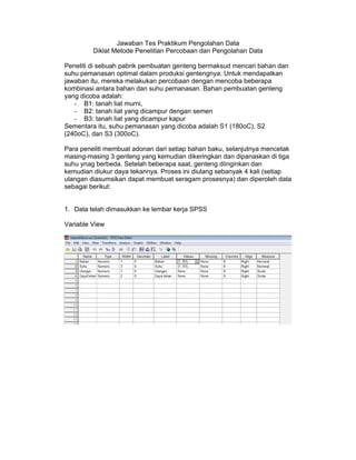 Jawaban Tes Praktikum Pengolahan Data
         Diklat Metode Penelitian Percobaan dan Pengolahan Data

Peneliti di sebuah pabrik pembuatan genteng bermaksud mencari bahan dan
suhu pemanasan optimal dalam produksi gentengnya. Untuk mendapatkan
jawaban itu, mereka melakukan percobaan dengan mencoba beberapa
kombinasi antara bahan dan suhu pemanasan. Bahan pembuatan genteng
yang dicoba adalah:
   - B1: tanah liat murni,
   - B2: tanah liat yang dicampur dengan semen
   - B3: tanah liat yang dicampur kapur
Sementara itu, suhu pemanasan yang dicoba adalah S1 (180oC), S2
(240oC), dan S3 (300oC).

Para peneliti membuat adonan dari setiap bahan baku, selanjutnya mencetak
masing-masing 3 genteng yang kemudian dikeringkan dan dipanaskan di tiga
suhu ynag berbeda. Setelah beberapa saat, genteng diinginkan dan
kemudian diukur daya tekannya. Proses ini diulang sebanyak 4 kali (setiap
ulangan diasumsikan dapat membuat seragam prosesnya) dan diperoleh data
sebagai berikut:


1. Data telah dimasukkan ke lembar kerja SPSS

Variable View
 