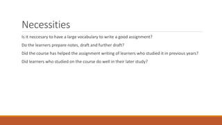 Necessities
Is it neccesary to have a large vocabulary to write a good assignment?
Do the learners prepare notes, draft and further draft?
Did the course has helped the assignment writing of learners who studied it in previous years?
Did learners who studied on the course do well in their later study?
 