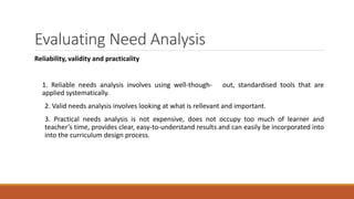 Evaluating Need Analysis
Reliability, validity and practicality
1. Reliable needs analysis involves using well-though- out, standardised tools that are
applied systematically.
2. Valid needs analysis involves looking at what is rellevant and important.
3. Practical needs analysis is not expensive, does not occupy too much of learner and
teacher’s time, provides clear, easy-to-understand results and can easily be incorporated into
into the curriculum design process.
 