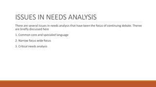 ISSUES IN NEEDS ANALYSIS
There are several issues in needs analysis that have been the focus of continuing debate. Theree
are briefly discussed here
1. Common core and specialed language
2. Narrow focus wide focus
3. Critical needs analysis
 