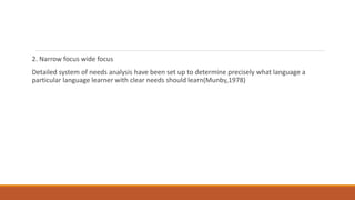 2. Narrow focus wide focus
Detailed system of needs analysis have been set up to determine precisely what language a
particular language learner with clear needs should learn(Munby,1978)
 