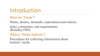 Introduction
What are ‘Needs’?
Wants, desires, demands, expectation,motivations,
lacks, constraints, and requirements
(Brindley1984)
What is ‘Needs Analysis’?
Procedures for collecting information about
learners’ needs.
 