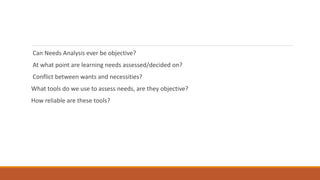 Can Needs Analysis ever be objective?
At what point are learning needs assessed/decided on?
Conflict between wants and necessities?
What tools do we use to assess needs, are they objective?
How reliable are these tools?
 
