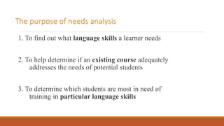 The purpose of needs analysis
1. To find out what language skills a learner needs
2. To help determine if an existing course adequately
addresses the needs of potential students
3. To determine which students are most in need of
training in particular language skills
 