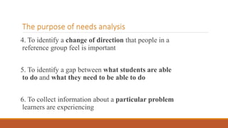 The purpose of needs analysis
4. To identify a change of direction that people in a
reference group feel is important
5. To identify a gap between what students are able
to do and what they need to be able to do
6. To collect information about a particular problem
learners are experiencing
 