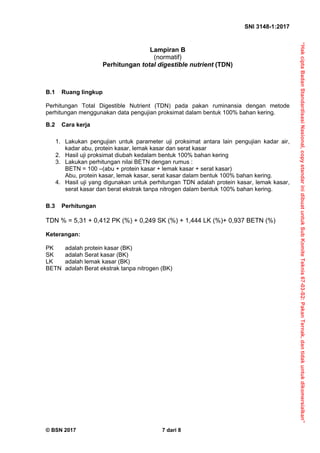 “Hak
cipta
Badan
Standardisasi
Nasional,
copy
standar
ini
dibuat
untuk
Sub
Komite
Teknis
67-03-S2:
Pakan
Ternak,
dan
tidak
untuk
dikomersialkan”
SNI 3148-1:2017 
© BSN 2017 7 dari 8
Lampiran B
(normatif)
Perhitungan total digestible nutrient (TDN)
B.1 Ruang lingkup
Perhitungan Total Digestible Nutrient (TDN) pada pakan ruminansia dengan metode
perhitungan menggunakan data pengujian proksimat dalam bentuk 100% bahan kering.
B.2 Cara kerja
1. Lakukan pengujian untuk parameter uji proksimat antara lain pengujian kadar air,
kadar abu, protein kasar, lemak kasar dan serat kasar
2. Hasil uji proksimat diubah kedalam bentuk 100% bahan kering
3. Lakukan perhitungan nilai BETN dengan rumus :
BETN = 100 –(abu + protein kasar + lemak kasar + serat kasar)
Abu, protein kasar, lemak kasar, serat kasar dalam bentuk 100% bahan kering.
4. Hasil uji yang digunakan untuk perhitungan TDN adalah protein kasar, lemak kasar,
serat kasar dan berat ekstrak tanpa nitrogen dalam bentuk 100% bahan kering.
B.3 Perhitungan
TDN % = 5,31 + 0,412 PK (%) + 0,249 SK (%) + 1,444 LK (%)+ 0,937 BETN (%) 
Keterangan:
PK adalah protein kasar (BK)
SK adalah Serat kasar (BK)
LK adalah lemak kasar (BK)
BETN adalah Berat ekstrak tanpa nitrogen (BK)
 
 