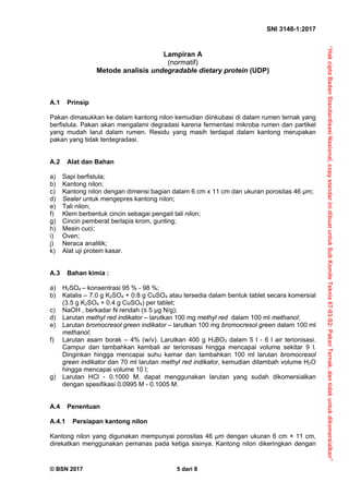 “Hak
cipta
Badan
Standardisasi
Nasional,
copy
standar
ini
dibuat
untuk
Sub
Komite
Teknis
67-03-S2:
Pakan
Ternak,
dan
tidak
untuk
dikomersialkan”
SNI 3148-1:2017 
© BSN 2017 5 dari 8
Lampiran A
(normatif)
Metode analisis undegradable dietary protein (UDP)
A.1 Prinsip
Pakan dimasukkan ke dalam kantong nilon kemudian diinkubasi di dalam rumen ternak yang
berfistula. Pakan akan mengalami degradasi karena fermentasi mikroba rumen dan partikel
yang mudah larut dalam rumen. Residu yang masih terdapat dalam kantong merupakan
pakan yang tidak terdegradasi.
A.2 Alat dan Bahan
a) Sapi berfistula;
b) Kantong nilon;
c) Kantong nilon dengan dimensi bagian dalam 6 cm x 11 cm dan ukuran porositas 46 µm;
d) Sealer untuk mengepres kantong nilon;
e) Tali nilon;
f) Klem berbentuk cincin sebagai pengait tali nilon;
g) Cincin pemberat berlapis krom, gunting;
h) Mesin cuci;
i) Oven;
j) Neraca analitik;
k) Alat uji protein kasar.
A.3 Bahan kimia :
a) H2SO4 – konsentrasi 95 % - 98 %;
b) Katalis – 7.0 g K2SO4 + 0.8 g CuSO4 atau tersedia dalam bentuk tablet secara komersial
(3.5 g K2SO4 + 0.4 g CuSO4) per tablet;
c) NaOH , berkadar N rendah (≤ 5 µg N/g);
d) Larutan methyl red indikator – larutkan 100 mg methyl red dalam 100 ml methanol;
e) Larutan bromocresol green indikator – larutkan 100 mg bromocresol green dalam 100 ml
methanol;
f) Larutan asam borak – 4% (w/v). Larutkan 400 g H3BO3 dalam 5 l - 6 l air terionisasi.
Campur dan tambahkan kembali air terionisasi hingga mencapai volume sekitar 9 l.
Dinginkan hingga mencapai suhu kamar dan tambahkan 100 ml larutan bromocresol
green indikator dan 70 ml larutan methyl red indikator, kemudian ditambah volume H2O
hingga mencapai volume 10 l;
g) Larutan HCl - 0.1000 M, dapat menggunakan larutan yang sudah dikomersialkan
dengan spesifikasi 0.0995 M - 0.1005 M.
A.4 Penentuan
A.4.1 Persiapan kantong nilon
Kantong nilon yang digunakan mempunyai porositas 46 μm dengan ukuran 6 cm × 11 cm,
direkatkan menggunakan pemanas pada ketiga sisinya. Kantong nilon dikeringkan dengan
 