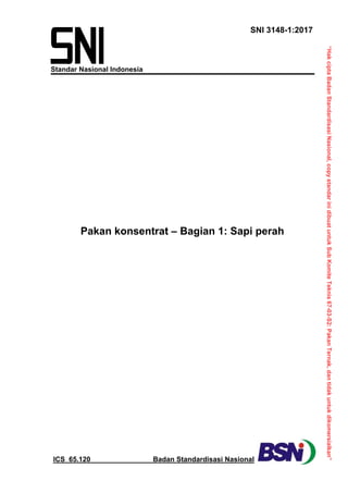 “Hak
cipta
Badan
Standardisasi
Nasional,
copy
standar
ini
dibuat
untuk
Sub
Komite
Teknis
67-03-S2:
Pakan
Ternak,
dan
tidak
untuk
dikomersialkan”
SNI 3148-1:2017
 
ICS 65.120 Badan Standardisasi Nasional
Standar Nasional Indonesia
 
Pakan konsentrat – Bagian 1: Sapi perah
 
 
 
 
 
 
 
 
 
 
 
 
 
 
 
 
 
 
 
 
 