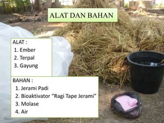 ALAT DAN BAHAN
ALAT :
1. Ember
2. Terpal
3. Gayung
BAHAN :
1. Jerami Padi
2. Bioaktivator “Ragi Tape Jerami”
3. Molase
4. Air
 
