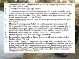 1. Satu ton jerami padi kering/basah (sekitar 3 colt), yang paling baik tidak kering
dan tidak basah = “magel”
2. 1 botol bioactivator "Ragi Tape Jerami".
3. 1 kg molasse/tetes tebu (bisa digantikan dengan 500 gr gula jawa/gula aren).
4. Air secukupnya, jika jeraminya basah tidak perlu menambah air, jika jeraminya
kering, air yang dibutuhkan antara 300 – 400 liter atau diperkirakan nantinya
jerami mengandung air berkisar 50-60%.
5. Mencari tempat yang berlantai tanah dan kalau bisa teduh (tidak terkena panas
dan hujan)
6. Menumpuk jerami padi setebal 20 cm padatkan dengan cara diinjak-injak
7. Mencampur Ragi Tape Jerami dengan mollase dan air. Disiramkan ke seluruh
permukaan jerami agar merata (jika jerami sudah basah, tidak perlu disiram
dengan air, cukup dipercik-percikan dgn larutan ragi tape jerami+mollase).
8. Ditumpuk lagi dengan jerami setinggi 20 cm, lalu dipadatkan lagi.
9. Mengulangi lagi sesuai prosedur, hingga jerami habis.
10. Bagian paling atas sebaiknya ditutup dengan plastik atau jerami kering. Dan
biarkan selama 7-10 hari.
11. Pada hari ke 7 diperiksa aroma (bau) yang timbul pada tumpukan jerami. Jika
aroma jerami sudah berubah beraroma harum (karamel atau tape) dan serat-serat
jerami sudah lunak (diperiksa dengan cara dipegang dan diremas-remas), serta
tumpukan dalam jerami sudah mengeluarkan jamur berwarna putih dan kuning,
maka proses pembuatan Tape Jerami sudah selesai. Jika belum, proses dapat
dilanjutkan sampai maksimum 10 hari.
 