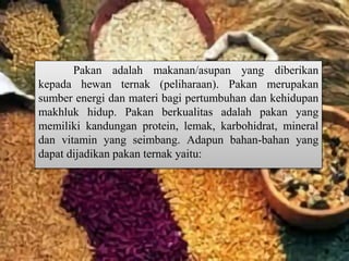 Pakan adalah makanan/asupan yang diberikan
kepada hewan ternak (peliharaan). Pakan merupakan
sumber energi dan materi bagi pertumbuhan dan kehidupan
makhluk hidup. Pakan berkualitas adalah pakan yang
memiliki kandungan protein, lemak, karbohidrat, mineral
dan vitamin yang seimbang. Adapun bahan-bahan yang
dapat dijadikan pakan ternak yaitu:
 