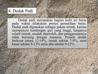4. Dedak Padi
Dedak padi merupakan bagian kulit ari beras
pada waktu dilakukan proses pemutihan beras.
Dedak padi digunakan sebagai pakan ternak, karena
mempunyai kandungan gizi yang tinggi, harganya
relatif murah, mudah diperoleh, dan penggunaannya
tidak bersaing dengan manusia. Protein dedak
berkisar antara 12-14%, lemak sekitar 7-9%, serat
kasar sekitar 8-13% serta abu sekitar 9-12%
 