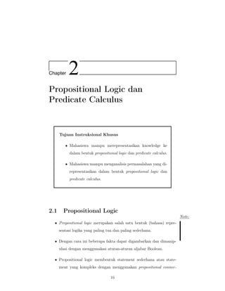 Chapter 2
Propositional Logic dan
Predicate Calculus
Tujuan Instruksional Khusus
• Mahasiswa mampu merepresentasikan knowledge ke
dalam bentuk propositional logic dan predicate calculus.
• Mahasiswa mampu menganalisis permasalahan yang di-
representasikan dalam bentuk propositional logic dan
predicate calculus.
2.1 Propositional Logic
Note:
• Propositional logic merupakan salah satu bentuk (bahasa) repre-
sentasi logika yang paling tua dan paling sederhana.
• Dengan cara ini beberapa fakta dapat digambarkan dan dimanip-
ulasi dengan menggunakan aturan-aturan aljabar Boolean.
• Propositional logic membentuk statement sederhana atau state-
ment yang kompleks dengan menggunakan propositional connec-
16
 