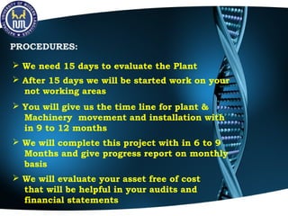 PROCEDURES:
 We need 15 days to evaluate the Plant
 After 15 days we will be started work on your
not working areas
 You will give us the time line for plant &
Machinery movement and installation with
in 9 to 12 months
 We will complete this project with in 6 to 9
Months and give progress report on monthly
basis
 We will evaluate your asset free of cost
that will be helpful in your audits and
financial statements
 