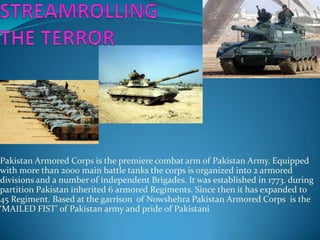 Pakistan Armored Corps is the premiere combat arm of Pakistan Army. Equipped
with more than 2000 main battle tanks the corps is organized into 2 armored
divisions and a number of independent Brigades. It was established in 1773. during
partition Pakistan inherited 6 armored Regiments. Since then it has expanded to
45 Regiment. Based at the garrison of Nowshehra Pakistan Armored Corps is the
‘MAILED FIST’ of Pakistan army and pride of Pakistani

 