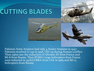 Pakistan Army Aviation had only 4 Auster Airplane in 1947.
Pakistan received LI-19s in 1958, OH-13s during Korean conflict.
Then 1960s saw the induction of Alloutte-III from France and
Mi-8 from Russia. Then PUMA Cargo helicopters from France
were inducted in 1978,COBRA from USA in 1985 and Mi-17
helicopters from Russia.

 