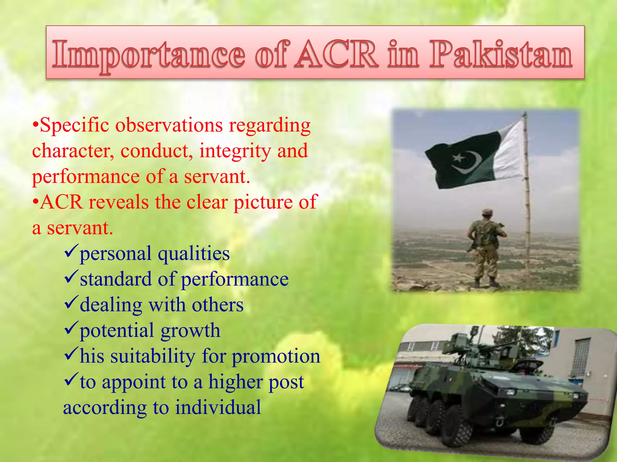 •Specific observations regarding
character, conduct, integrity and
performance of a servant.
•ACR reveals the clear picture of
a servant.
personal qualities
standard of performance
dealing with others
potential growth
his suitability for promotion
to appoint to a higher post
according to individual
 