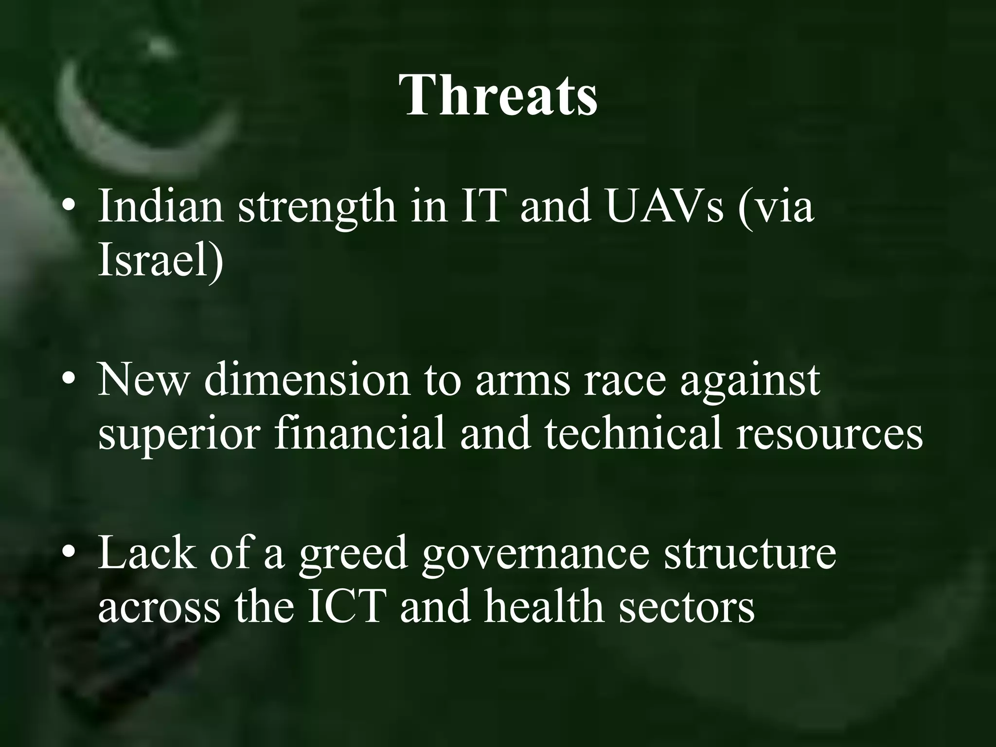 Threats
• Indian strength in IT and UAVs (via
Israel)
• New dimension to arms race against
superior financial and technical resources
• Lack of a greed governance structure
across the ICT and health sectors
 