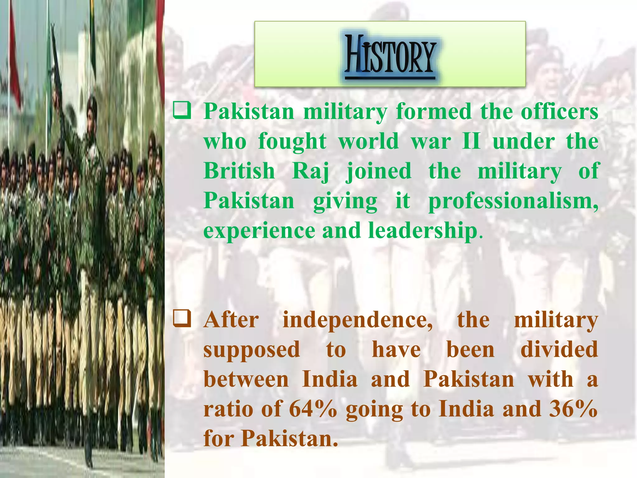 HISTORY
 Pakistan military formed the officers
who fought world war II under the
British Raj joined the military of
Pakistan giving it professionalism,
experience and leadership.
 After independence, the military
supposed to have been divided
between India and Pakistan with a
ratio of 64% going to India and 36%
for Pakistan.
 