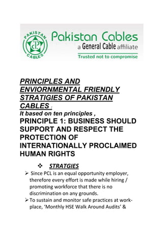 PRINCIPLES AND
ENVIORNMENTAL FRIENDLY
STRATIGIES OF PAKISTAN
CABLES :
It based on ten principles ,
PRINCIPLE 1: BUSINESS SHOULD
SUPPORT AND RESPECT THE
PROTECTION OF
INTERNATIONALLY PROCLAIMED
HUMAN RIGHTS
       STRATGIES
  Since PCL is an equal opportunity employer,
   therefore every effort is made while hiring /
   promoting workforce that there is no
   discrimination on any grounds.
  To sustain and monitor safe practices at work-
   place, ‘Monthly HSE Walk Around Audits’ &
 
