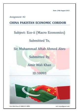 AmirWali Khan (E-MBA) ID:10093 amir.anjas@gmail.com
Date: 29th August 2015
Assignment #2
CHINA PAKISTAN ECONOMIC CORIDOR
Subject: Eco-ii (Macro Economics)
Submitted To,
Sir, Muhammad Aftab Ahmed Abro
Submitted By,
Amir Wali Khan
ID:10093
 
