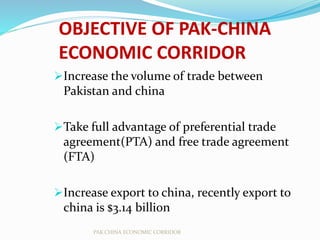 OBJECTIVE OF PAK-CHINA
ECONOMIC CORRIDOR
Increase the volume of trade between
Pakistan and china
Take full advantage of preferential trade
agreement(PTA) and free trade agreement
(FTA)
Increase export to china, recently export to
china is $3.14 billion
PAK CHINA ECONOMIC CORRIDOR
 