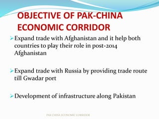 OBJECTIVE OF PAK-CHINA
ECONOMIC CORRIDOR
Expand trade with Afghanistan and it help both
countries to play their role in post-2014
Afghanistan
Expand trade with Russia by providing trade route
till Gwadar port
Development of infrastructure along Pakistan
PAK CHINA ECONOMIC CORRIDOR
 