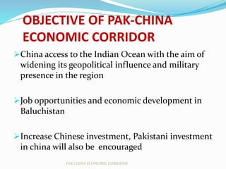 OBJECTIVE OF PAK-CHINA
ECONOMIC CORRIDOR
China access to the Indian Ocean with the aim of
widening its geopolitical influence and military
presence in the region
Job opportunities and economic development in
Baluchistan
Increase Chinese investment, Pakistani investment
in china will also be encouraged
PAK CHINA ECONOMIC CORRIDOR
 