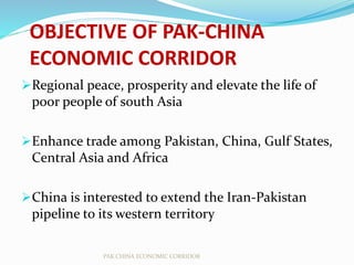 OBJECTIVE OF PAK-CHINA
ECONOMIC CORRIDOR
Regional peace, prosperity and elevate the life of
poor people of south Asia
Enhance trade among Pakistan, China, Gulf States,
Central Asia and Africa
China is interested to extend the Iran-Pakistan
pipeline to its western territory
PAK CHINA ECONOMIC CORRIDOR
 