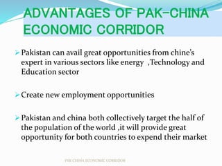 ADVANTAGES OF PAK-CHINA
ECONOMIC CORRIDOR
Pakistan can avail great opportunities from chine’s
expert in various sectors like energy ,Technology and
Education sector
Create new employment opportunities
Pakistan and china both collectively target the half of
the population of the world ,it will provide great
opportunity for both countries to expend their market
PAK CHINA ECONOMIC CORRIDOR
 