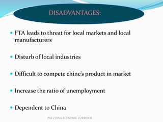  FTA leads to threat for local markets and local
manufacturers
 Disturb of local industries
 Difficult to compete chine’s product in market
 Increase the ratio of unemployment
 Dependent to China
PAK CHINA ECONOMIC CORRIDOR
DISADVANTAGES:
 
