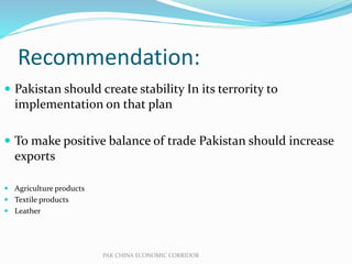 Recommendation:
 Pakistan should create stability In its terrority to
implementation on that plan
 To make positive balance of trade Pakistan should increase
exports
 Agriculture products
 Textile products
 Leather
PAK CHINA ECONOMIC CORRIDOR
 