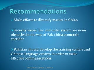 Make efforts to diversify market in China
Security issues, law and order system are main
obstacles in the way of Pak-china economic
corridor
Pakistan should develop the training centers and
Chinese language centers in order to make
effective communications
PAK CHINA ECONOMIC CORRIDOR
 