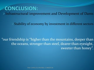 Infrastructural improvement and Development of Dams
Stability of economy by investment in different sectors
“our friendship is “higher than the mountains, deeper than
the oceans, stronger than steel, dearer than eyesight,
sweeter than honey”.
PAK CHINA ECONOMIC CORRIDOR
 
