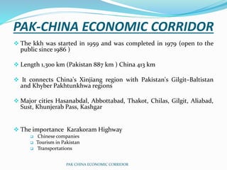 PAK-CHINA ECONOMIC CORRIDOR
 The kkh was started in 1959 and was completed in 1979 (open to the
public since 1986 )
 Length 1,300 km (Pakistan 887 km ) China 413 km
 It connects China's Xinjiang region with Pakistan's Gilgit–Baltistan
and Khyber Pakhtunkhwa regions
 Major cities Hasanabdal, Abbottabad, Thakot, Chilas, Gilgit, Aliabad,
Sust, Khunjerab Pass, Kashgar
 The importance Karakoram Highway
 Chinese companies
 Tourism in Pakistan
 Transportations
PAK CHINA ECONOMIC CORRIDOR
 