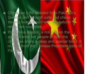  China can fulfill its need from Pakistan’s
Gwadar port through safe and cheap
trading routes linked with rich natural
resources countries.
 Pak-China relation is not only on the
political level but people of both the
countries share a deep and special bond. It
is clear from the Chinese President visits of
Pakistan.
 