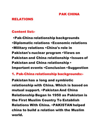 PAK CHINA
RELATIONS
Content list:-
•Pak-China relationship backgrounds
•Diplomatic relations •Economic relations
•Military relations •China's role in
Pakistan's nuclear program •Views on
Pakistan and China relationship •Issues of
Pakistan and China relationship •
Important events •Conclusion •Suggestion
1. Pak-China relationship backgrounds:-
Pakistan has a long and symbiotic
relationship with China. Which is based on
mutual support. •Pakistan And China
Relationship Began In 1950 as Pakistan is
the First Muslim Country To Establish
Relations With China. •PAKISTAN helped
china to build a relation with the Muslim
world.
 