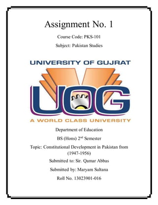 Assignment No. 1
Course Code: PKS-101
Subject: Pakistan Studies
Department of Education
BS (Hons) 2nd
Semester
Topic: Constitutional Development in Pakistan from
(1947-1956)
Submitted to: Sir. Qamar Abbas
Submitted by: Maryam Sultana
Roll No. 13023901-016
 