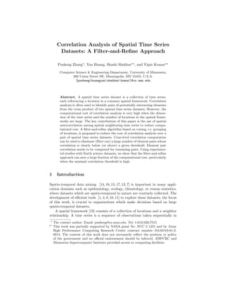 Correlation Analysis of Spatial Time Series
Datasets: A Filter-and-Reﬁne Approach
Pusheng Zhang , Yan Huang, Shashi Shekhar , and Vipin Kumar
Computer Science & Engineering Department, University of Minnesota,
200 Union Street SE, Minneapolis, MN 55455, U.S.A.
[pusheng|huangyan|shekhar|kumar]@cs.umn.edu
Abstract. A spatial time series dataset is a collection of time series,
each referencing a location in a common spatial framework. Correlation
analysis is often used to identify pairs of potentially interacting elements
from the cross product of two spatial time series datasets. However, the
computational cost of correlation analysis is very high when the dimen-
sion of the time series and the number of locations in the spatial frame-
works are large. The key contribution of this paper is the use of spatial
autocorrelation among spatial neighboring time series to reduce compu-
tational cost. A ﬁlter-and-reﬁne algorithm based on coning, i.e. grouping
of locations, is proposed to reduce the cost of correlation analysis over a
pair of spatial time series datasets. Cone-level correlation computation
can be used to eliminate (ﬁlter out) a large number of element pairs whose
correlation is clearly below (or above) a given threshold. Element pair
correlation needs to be computed for remaining pairs. Using experimen-
tal studies with Earth science datasets, we show that the ﬁlter-and-reﬁne
approach can save a large fraction of the computational cost, particularly
when the minimal correlation threshold is high.
1 Introduction
Spatio-temporal data mining [14, 16, 15, 17, 13, 7] is important in many appli-
cation domains such as epidemiology, ecology, climatology, or census statistics,
where datasets which are spatio-temporal in nature are routinely collected. The
development of eﬃcient tools [1, 4, 8, 10, 11] to explore these datasets, the focus
of this work, is crucial to organizations which make decisions based on large
spatio-temporal datasets.
A spatial framework [19] consists of a collection of locations and a neighbor
relationship. A time series is a sequence of observations taken sequentially in
The contact author. Email: pusheng@cs.umn.edu. Tel: 1-612-626-7515
This work was partially supported by NASA grant No. NCC 2 1231 and by Army
High Performance Computing Research Center contract number DAAD19-01-2-
0014. The content of this work does not necessarily reﬂect the position or policy
of the government and no oﬃcial endorsement should be inferred. AHPCRC and
Minnesota Supercomputer Institute provided access to computing facilities.
 