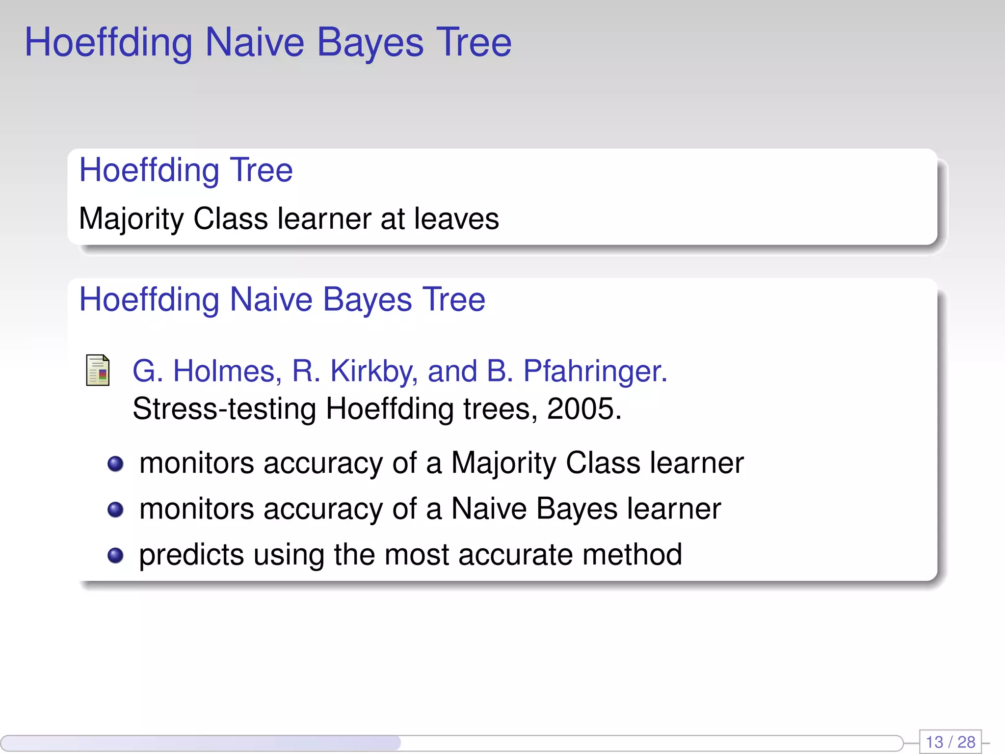 Hoeffding Naive Bayes Tree
Hoeffding Tree
Majority Class learner at leaves
Hoeffding Naive Bayes Tree
G. Holmes, R. Kirkby, and B. Pfahringer.
Stress-testing Hoeffding trees, 2005.
monitors accuracy of a Majority Class learner
monitors accuracy of a Naive Bayes learner
predicts using the most accurate method
13 / 28
 
