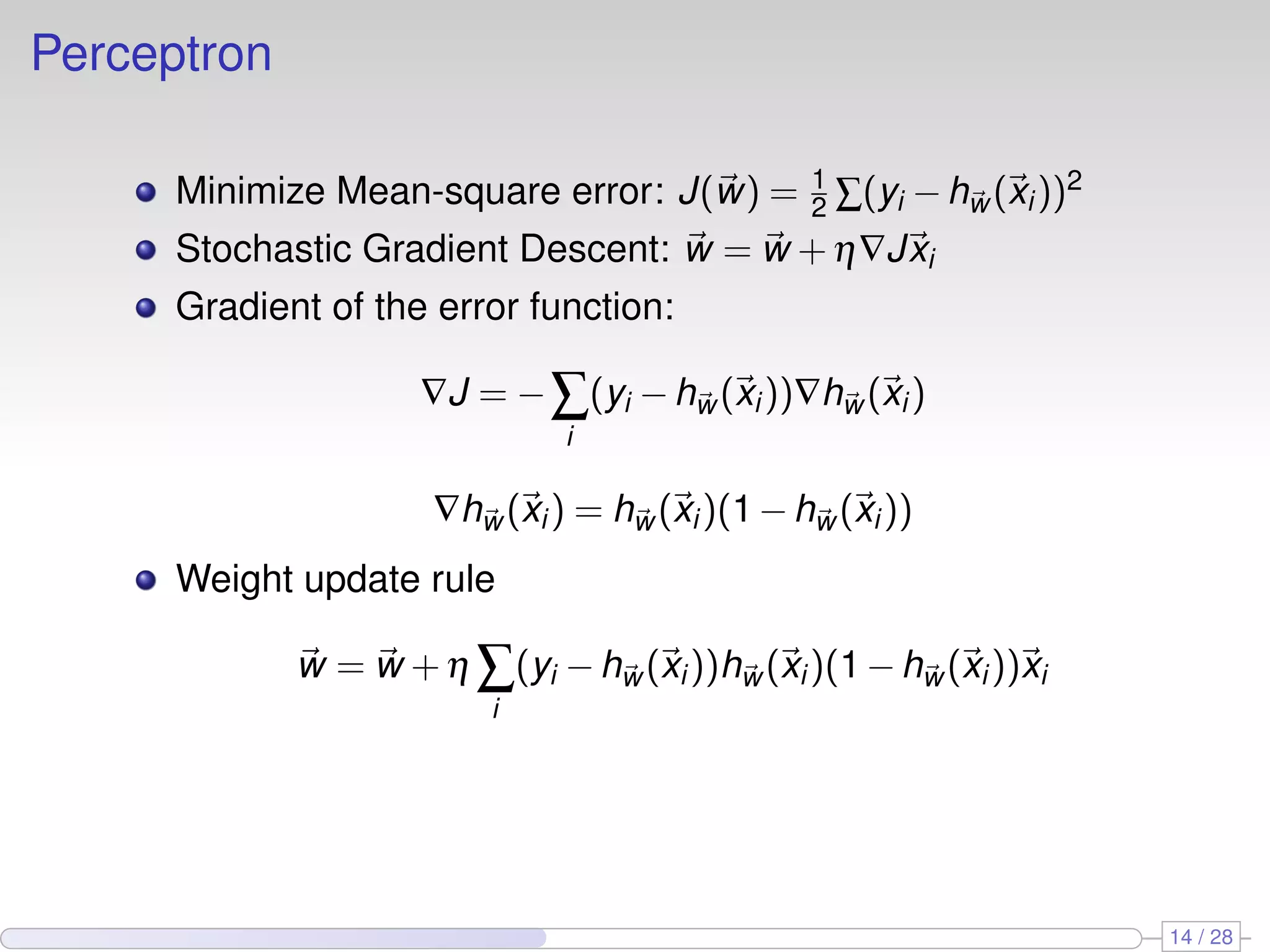 Perceptron
Minimize Mean-square error: J(w) = 1
2 ∑(yi −hw (xi))2
Stochastic Gradient Descent: w = w +η∇Jxi
Gradient of the error function:
∇J = −∑
i
(yi −hw (xi))∇hw (xi)
∇hw (xi) = hw (xi)(1−hw (xi))
Weight update rule
w = w +η ∑
i
(yi −hw (xi))hw (xi)(1−hw (xi))xi
14 / 28
 