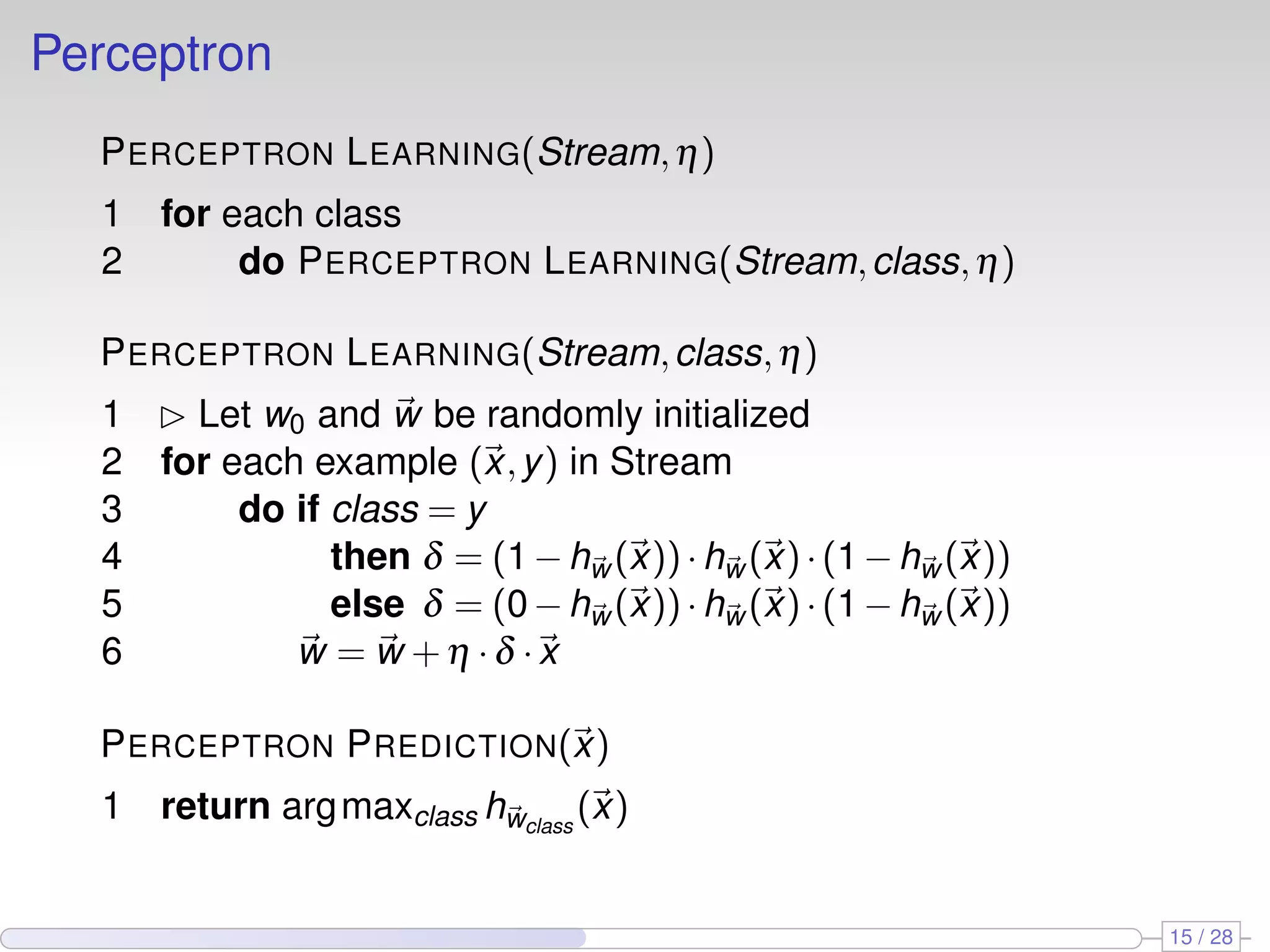 Perceptron
PERCEPTRON LEARNING(Stream,η)
1 for each class
2 do PERCEPTRON LEARNING(Stream,class,η)
PERCEPTRON LEARNING(Stream,class,η)
1 £ Let w0 and w be randomly initialized
2 for each example (x,y) in Stream
3 do if class = y
4 then δ = (1−hw (x))·hw (x)·(1−hw (x))
5 else δ = (0−hw (x))·hw (x)·(1−hw (x))
6 w = w +η ·δ ·x
PERCEPTRON PREDICTION(x)
1 return argmaxclass hwclass
(x)
15 / 28
 