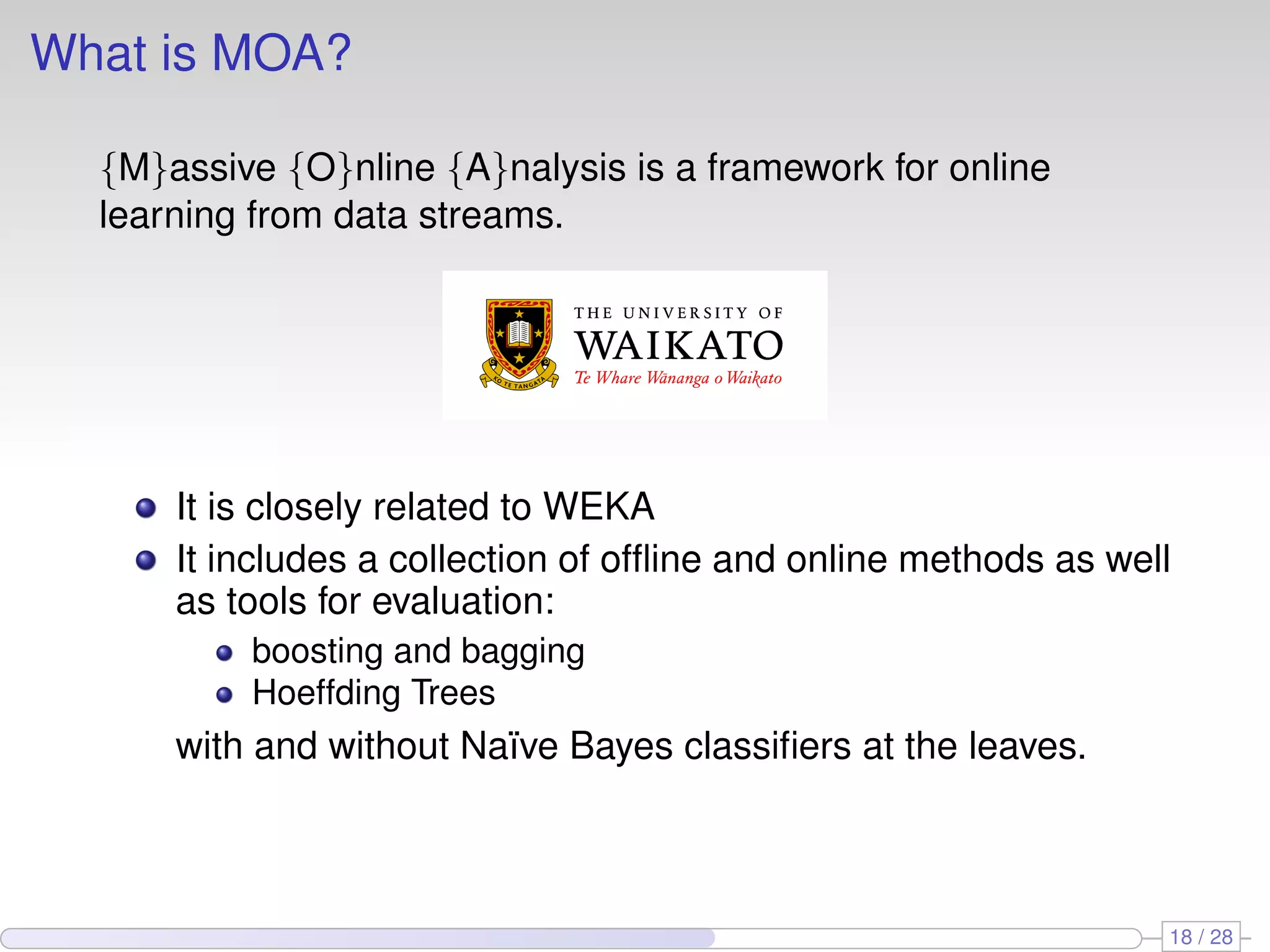 What is MOA?
{M}assive {O}nline {A}nalysis is a framework for online
learning from data streams.
It is closely related to WEKA
It includes a collection of ofﬂine and online methods as well
as tools for evaluation:
boosting and bagging
Hoeffding Trees
with and without Na¨ıve Bayes classiﬁers at the leaves.
18 / 28
 