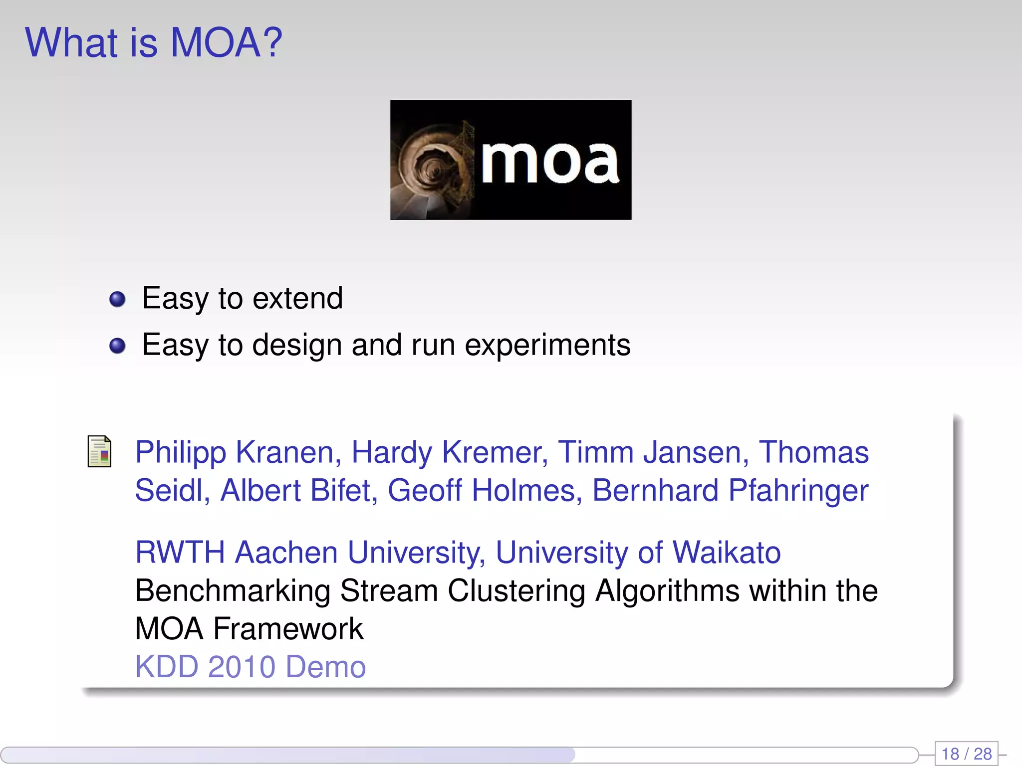 What is MOA?
Easy to extend
Easy to design and run experiments
Philipp Kranen, Hardy Kremer, Timm Jansen, Thomas
Seidl, Albert Bifet, Geoff Holmes, Bernhard Pfahringer
RWTH Aachen University, University of Waikato
Benchmarking Stream Clustering Algorithms within the
MOA Framework
KDD 2010 Demo
18 / 28
 