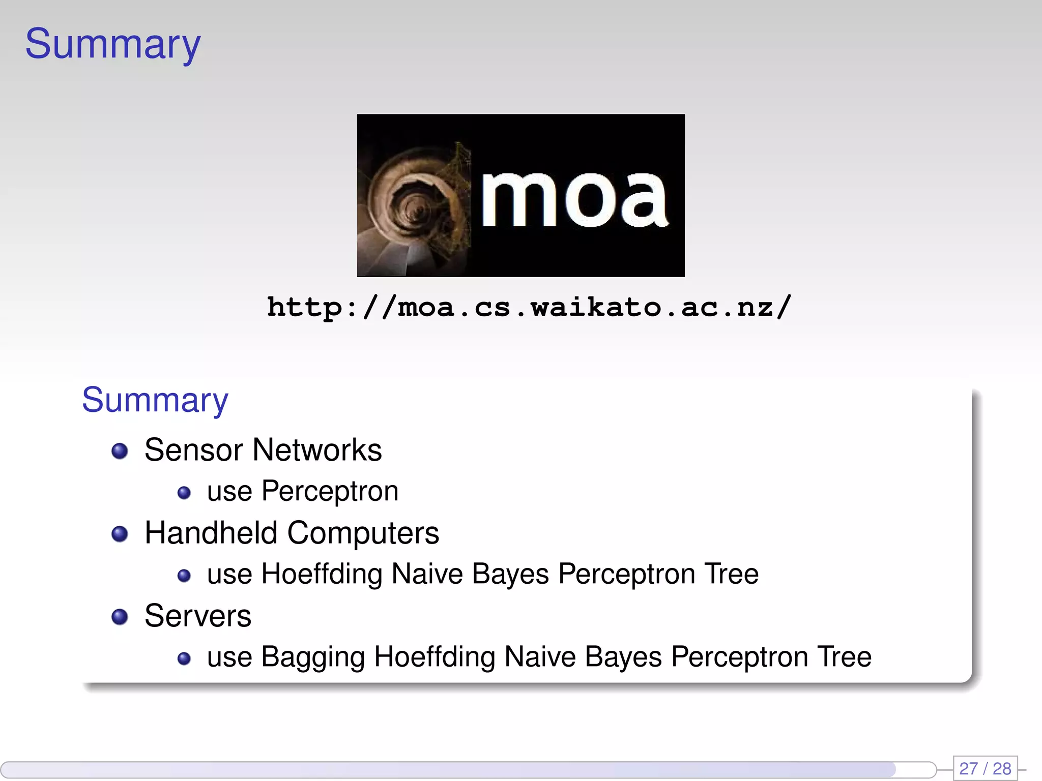 Summary
http://moa.cs.waikato.ac.nz/
Summary
Sensor Networks
use Perceptron
Handheld Computers
use Hoeffding Naive Bayes Perceptron Tree
Servers
use Bagging Hoeffding Naive Bayes Perceptron Tree
27 / 28
 